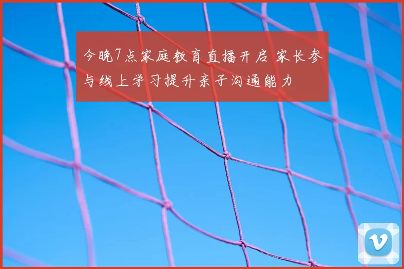 今晚7点家庭教育直播开启 家长参与线上学习提升亲子沟通能力