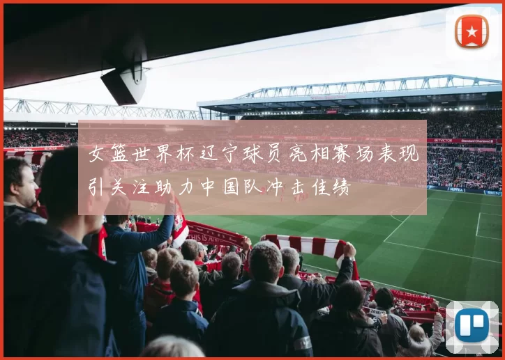 女篮世界杯辽宁球员亮相赛场表现引关注助力中国队冲击佳绩