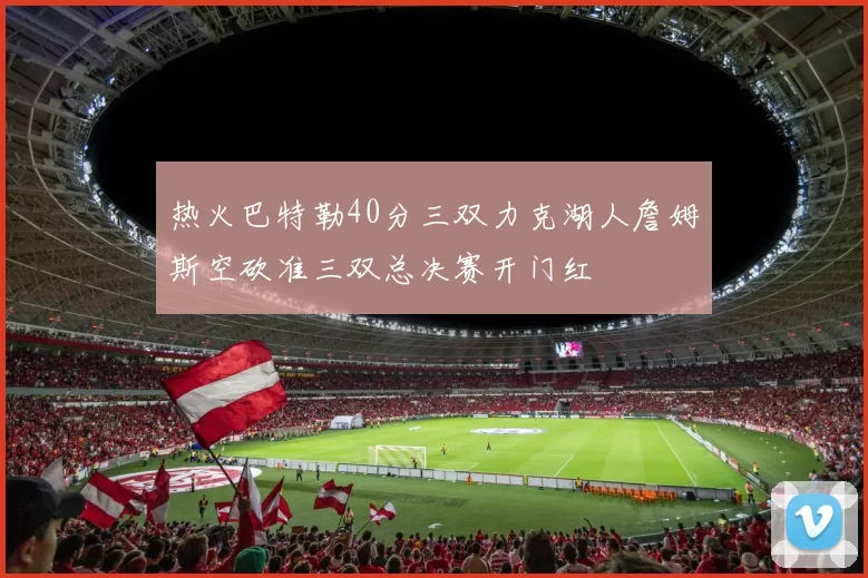 热火巴特勒40分三双力克湖人詹姆斯空砍准三双总决赛开门红